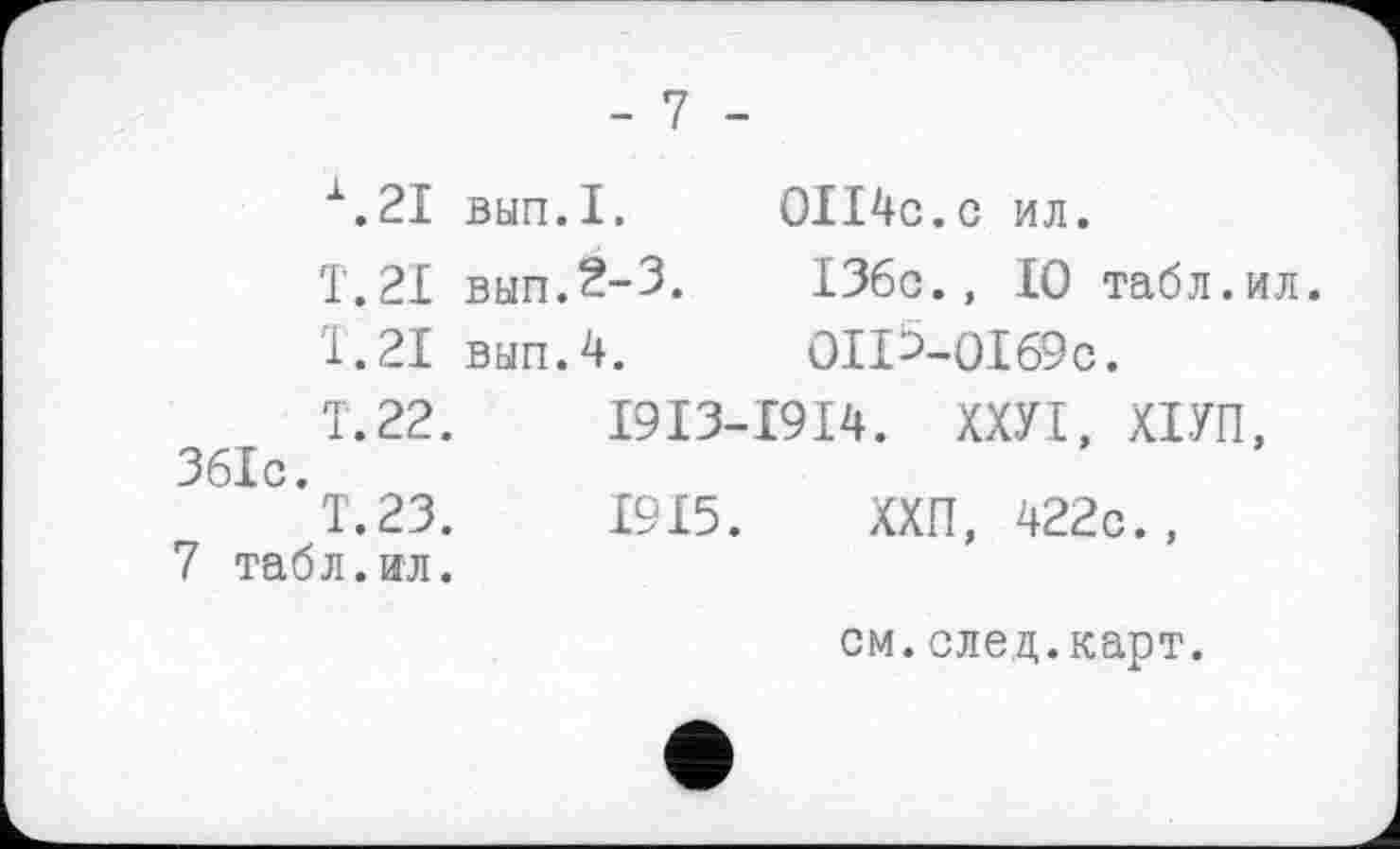 ﻿\2I вып.1.	0II4c.c ил.
T.21 вып.2-3.	136c., 10 табл.ил.
T.21 вып.4. 0ІіЬ-0І69с.
Т.22. І9ІЗ-І9І4. ХХУІ, ХІУП, 361с.
Т.23.	1915. ХХП, 422с.,
7 табл.ил.
см.след.карт.